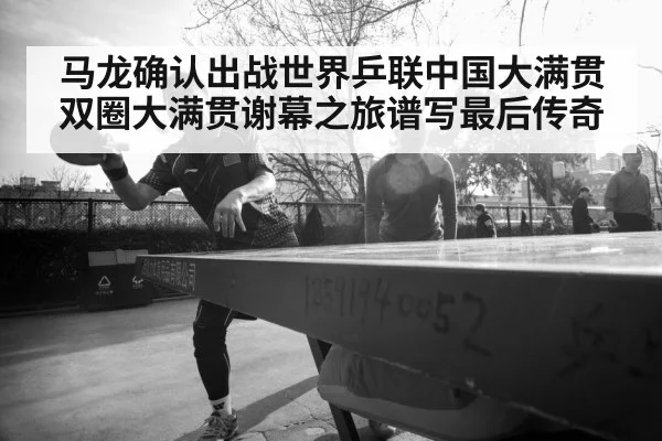 马龙确认出战世界乒联中国大满贯双圈大满贯谢幕之旅谱写最后传奇